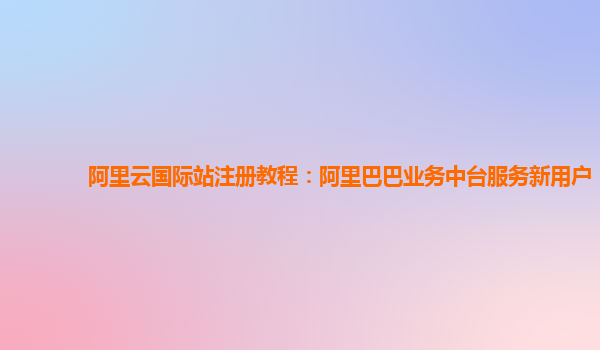 阿里云国际站注册教程：阿里巴巴业务中台服务新用户