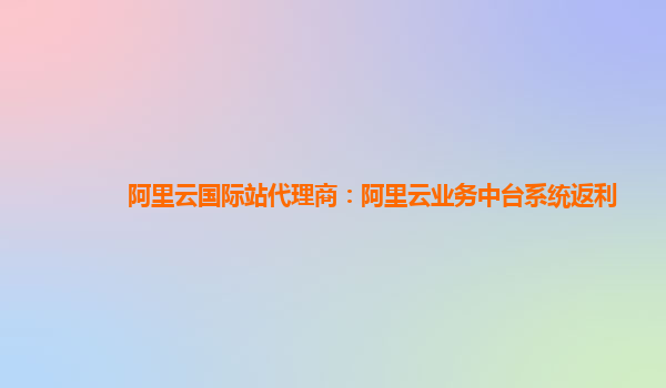 阿里云国际站代理商：阿里云业务中台系统返利
