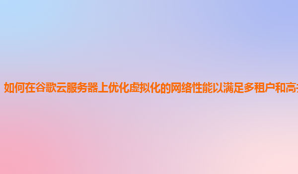 如何在谷歌云服务器上优化虚拟化的网络性能以满足多租户和高并发需求？