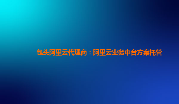 包头阿里云代理商：阿里云业务中台方案托管