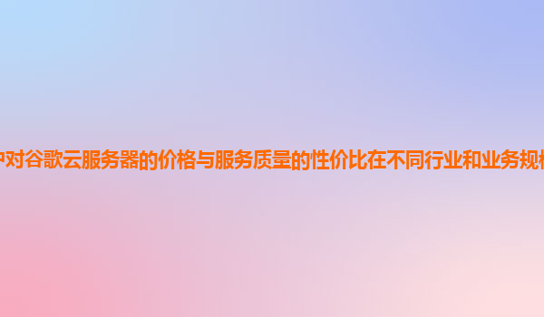 用户对谷歌云服务器的价格与服务质量的性价比在不同行业和业务规模下的感受如何？
