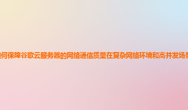 如何保障谷歌云服务器的网络通信质量在复杂网络环境和高并发场景下的稳定性？