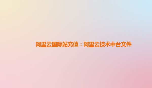 阿里云国际站充值：阿里云技术中台文件
