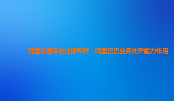 阿里云国际站注册教程：阿里巴巴业务处理能力作用