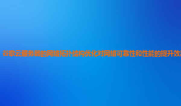 谷歌云服务器的网络拓扑结构优化对网络可靠性和性能的提升效果显著吗？