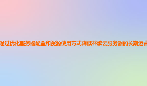 如何通过优化服务器配置和资源使用方式降低谷歌云服务器的长期运营成本和能耗成本？
