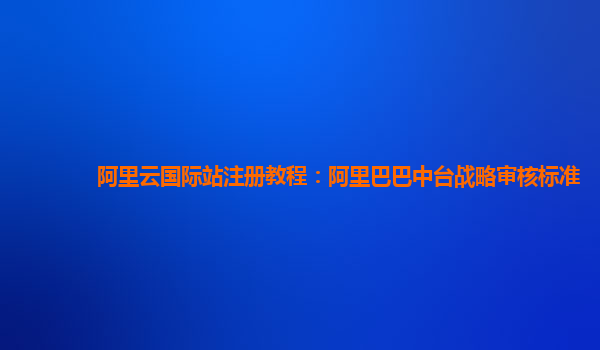 阿里云国际站注册教程：阿里巴巴中台战略审核标准