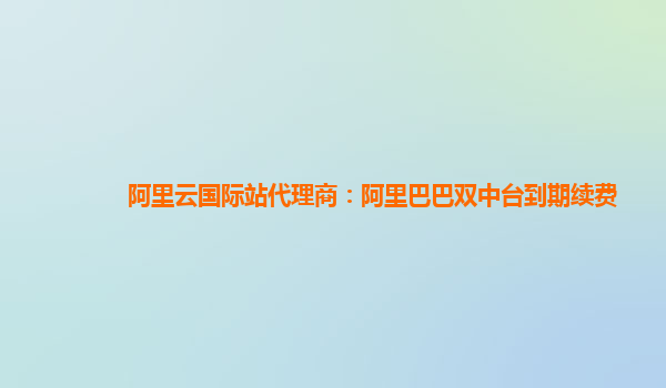 阿里云国际站代理商：阿里巴巴双中台到期续费