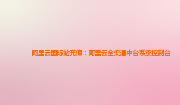 阿里云国际站充值：阿里云全渠道中台系统控制台