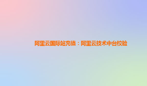 阿里云国际站充值：阿里云技术中台校验