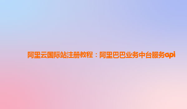 阿里云国际站注册教程：阿里巴巴业务中台服务api