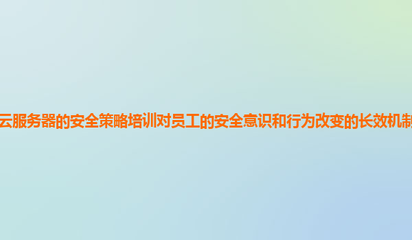 谷歌云服务器的安全策略培训对员工的安全意识和行为改变的长效机制如何建立和评估？