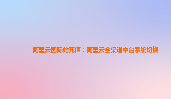 阿里云国际站充值：阿里云全渠道中台系统切换