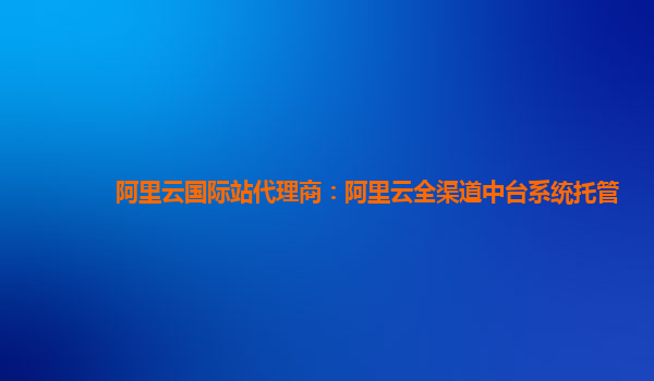 阿里云国际站代理商：阿里云全渠道中台系统托管