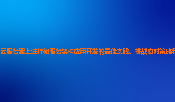 在谷歌云服务器上进行微服务架构应用开发的最佳实践、挑战应对策略和技术创新点有哪些？