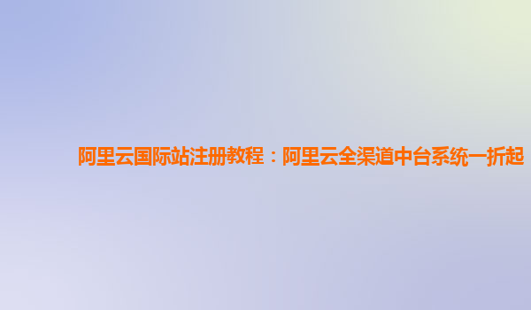 阿里云国际站注册教程：阿里云全渠道中台系统一折起