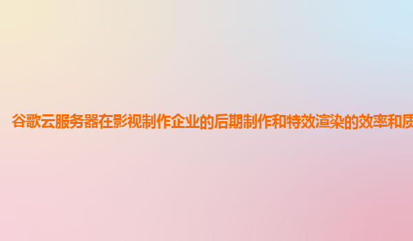 谷歌云服务器在影视制作企业的后期制作和特效渲染的效率和质量高吗？