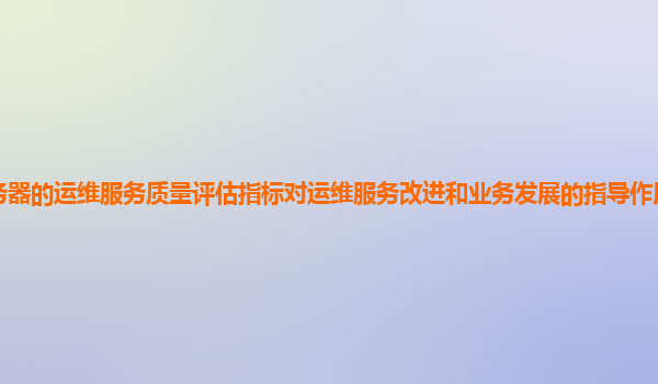谷歌云服务器的运维服务质量评估指标对运维服务改进和业务发展的指导作用和价值如何体现和提升？
