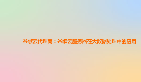 谷歌云代理商：谷歌云服务器在大数据处理中的应用