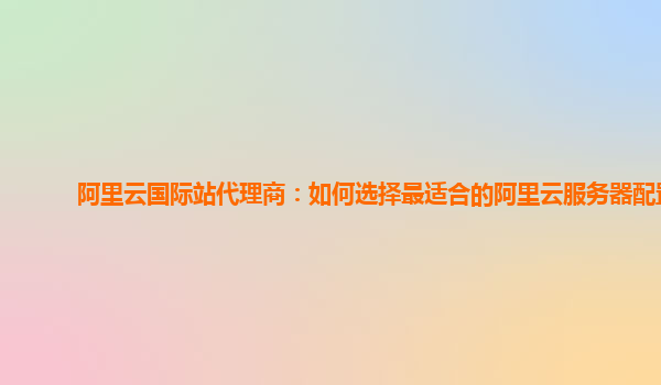阿里云国际站代理商：如何选择最适合的阿里云服务器配置