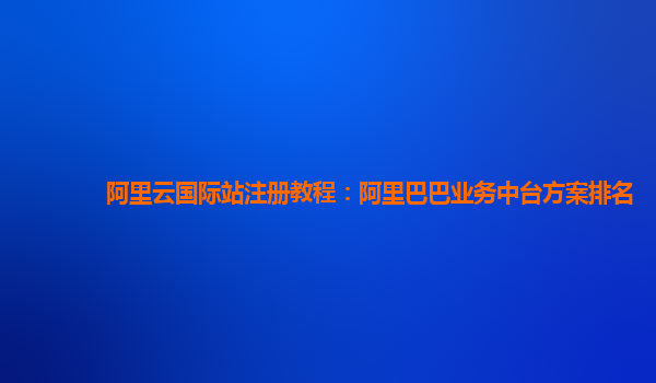 阿里云国际站注册教程：阿里巴巴业务中台方案排名