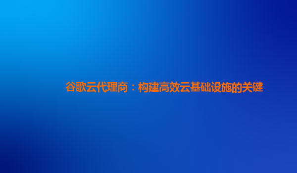 谷歌云代理商：构建高效云基础设施的关键