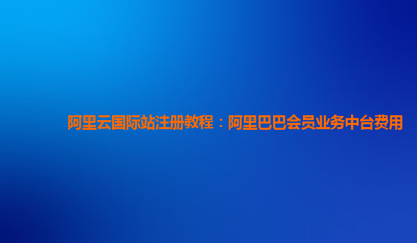 阿里云国际站注册教程：阿里巴巴会员业务中台费用