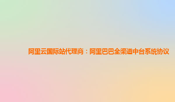 阿里云国际站代理商：阿里巴巴全渠道中台系统协议