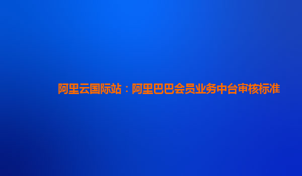 阿里云国际站：阿里巴巴会员业务中台审核标准