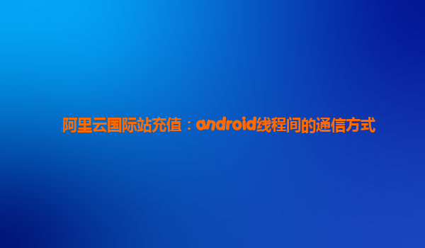 阿里云国际站充值：android线程间的通信方式