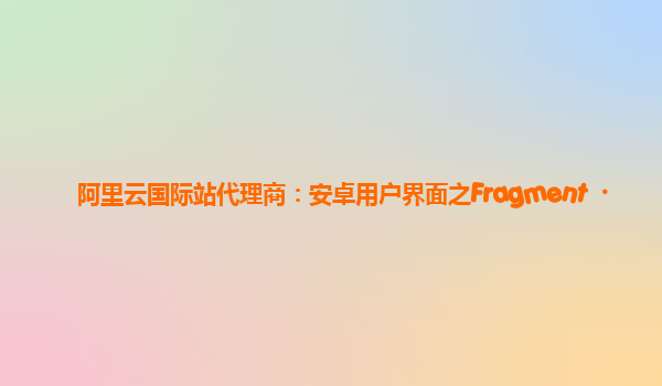 阿里云国际站代理商：安卓用户界面之Fragment