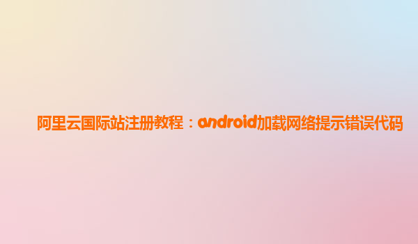 阿里云国际站注册教程：android加载网络提示错误代码