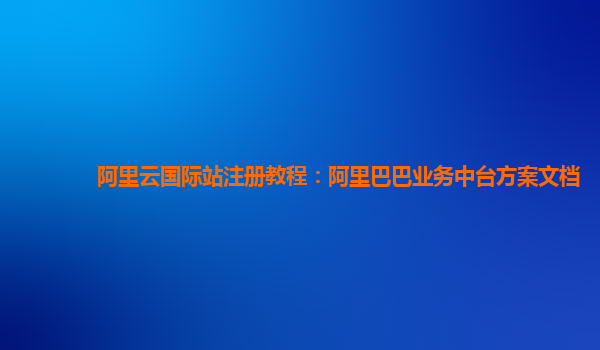 阿里云国际站注册教程：阿里巴巴业务中台方案文档