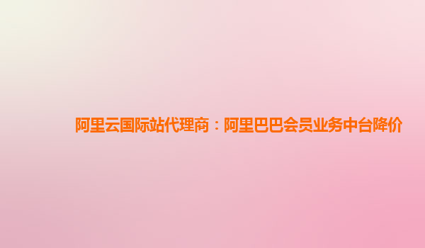 阿里云国际站代理商：阿里巴巴会员业务中台降价