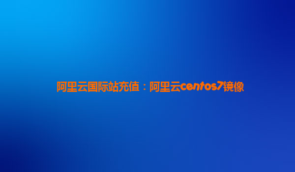 阿里云国际站充值：阿里云centos7镜像