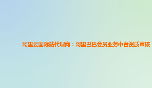 阿里云国际站代理商：阿里巴巴会员业务中台资质审核
