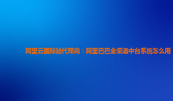 阿里云国际站代理商：阿里巴巴全渠道中台系统怎么用