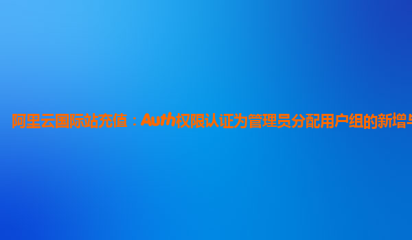 阿里云国际站充值：Auth权限认证为管理员分配用户组的新增与修改