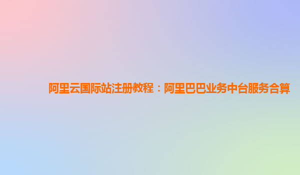 阿里云国际站注册教程：阿里巴巴业务中台服务合算
