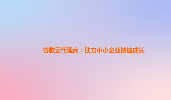 谷歌云代理商：助力中小企业快速成长