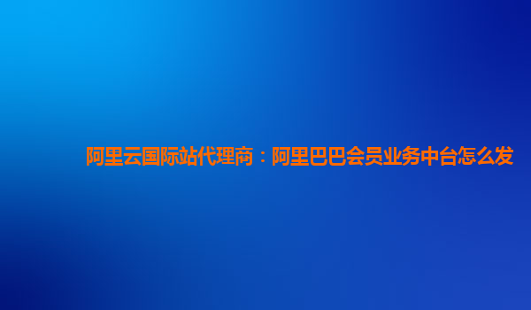 阿里云国际站代理商：阿里巴巴会员业务中台怎么发