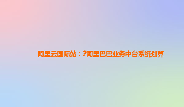 阿里云国际站：?阿里巴巴业务中台系统划算
