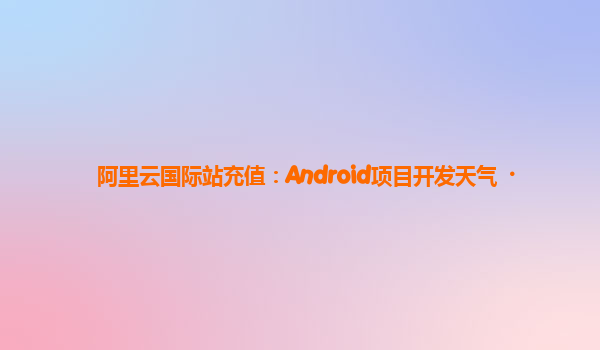 阿里云国际站充值：Android项目开发天气