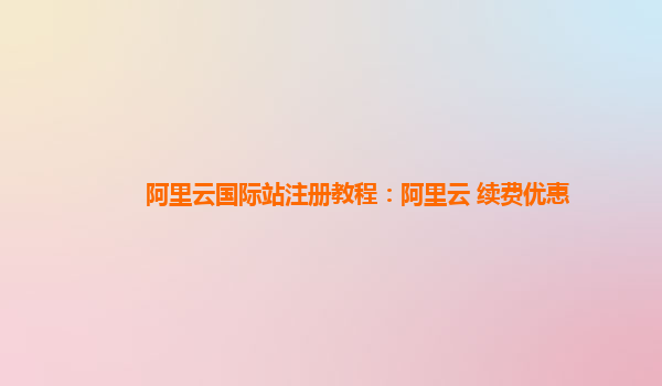 阿里云国际站注册教程：阿里云 续费优惠
