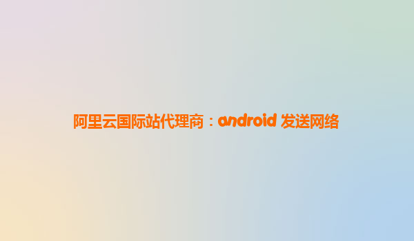 阿里云国际站代理商：android 发送网络