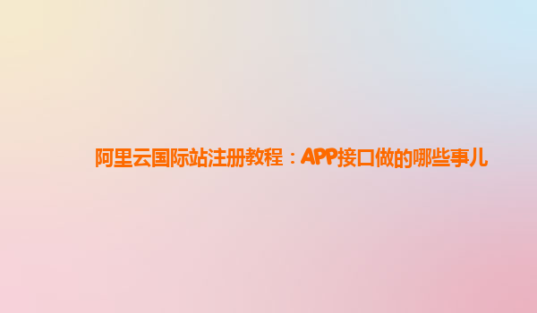 阿里云国际站注册教程：APP接口做的哪些事儿