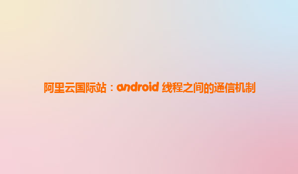 阿里云国际站：android 线程之间的通信机制