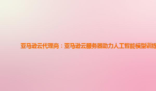 亚马逊云代理商：亚马逊云服务器助力人工智能模型训练