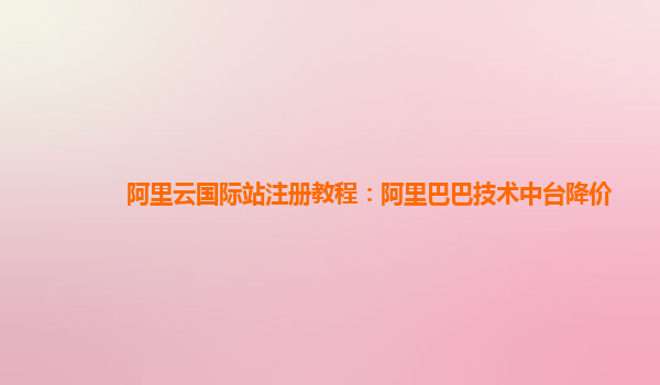 阿里云国际站注册教程：阿里巴巴技术中台降价
