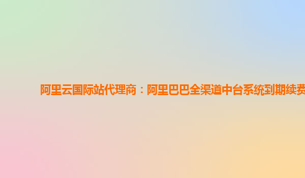 阿里云国际站代理商：阿里巴巴全渠道中台系统到期续费